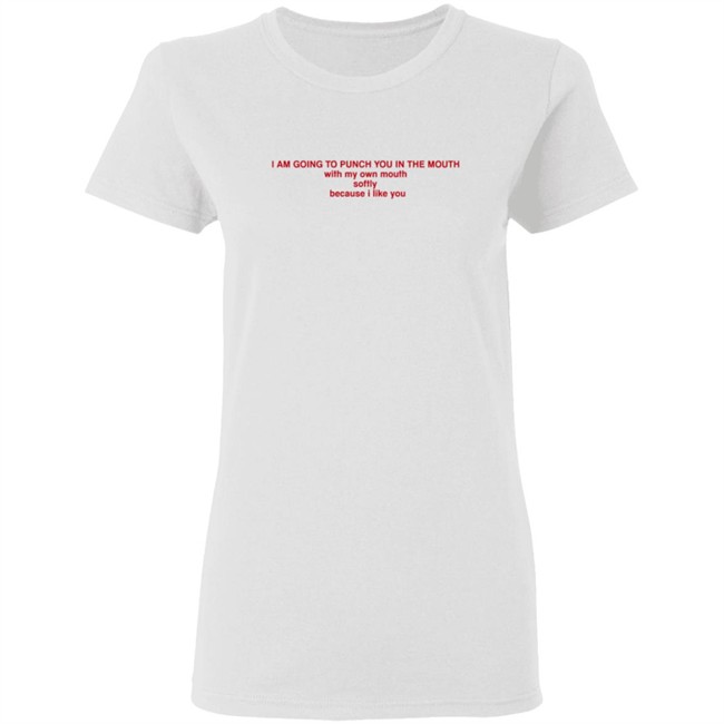 I Am Going To Punch You In The Mouth With My Own Mouth Softly Because I Like You T Shirt I Am Going To Punch You In The Mouth With My Own Mouth Softly Because I Like You T Shirt